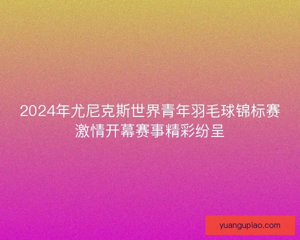 2024年尤尼克斯世界青年羽毛球锦标赛激情开幕赛事精彩纷呈