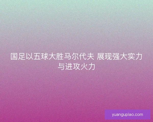 国足以五球大胜马尔代夫 展现强大实力与进攻火力