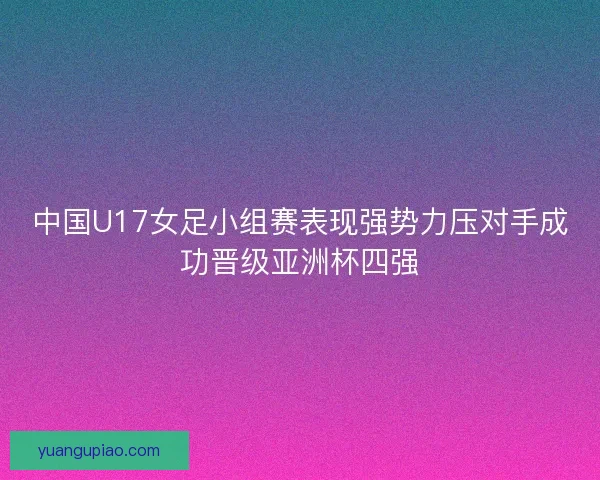 中国U17女足小组赛表现强势力压对手成功晋级亚洲杯四强
